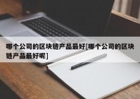 哪个公司的区块链产品最好[哪个公司的区块链产品最好呢]