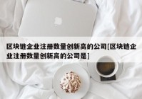 区块链企业注册数量创新高的公司[区块链企业注册数量创新高的公司是]